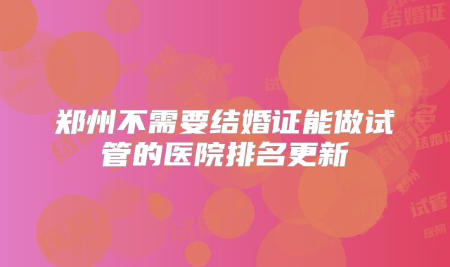 郑州不需要结婚证能做试管的医院排名更新