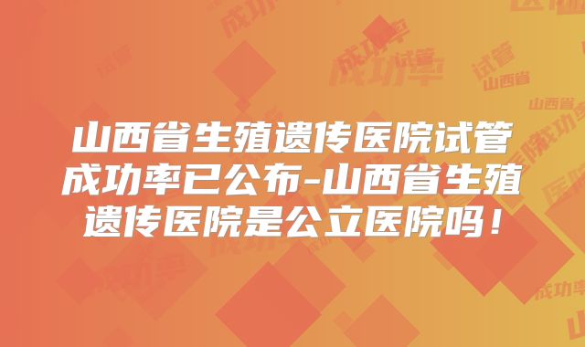 山西省生殖遗传医院试管成功率已公布-山西省生殖遗传医院是公立医院吗!
