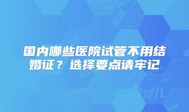 国内哪些医院试管不用结婚证？选择要点请牢记