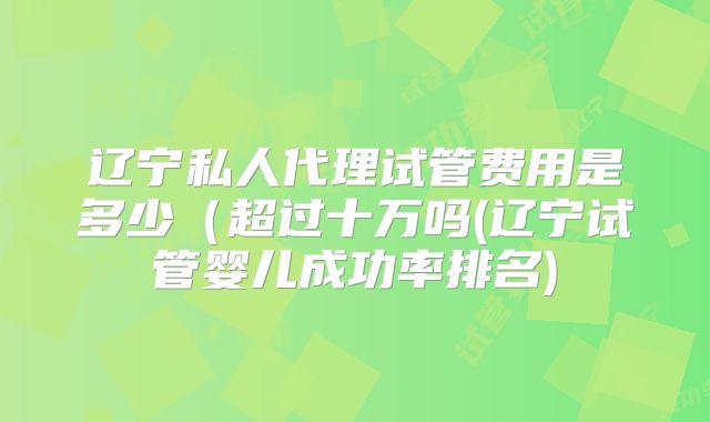 辽宁私人代理试管费用是多少（超过十万吗(辽宁试管婴儿成功率排名)