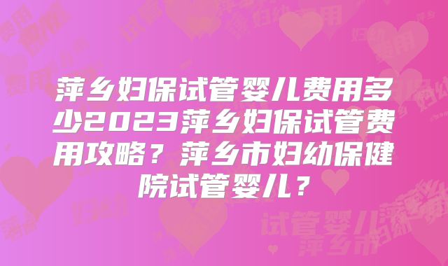 萍乡妇保试管婴儿费用多少2023萍乡妇保试管费用攻略？萍乡市妇幼保健院试管婴儿？