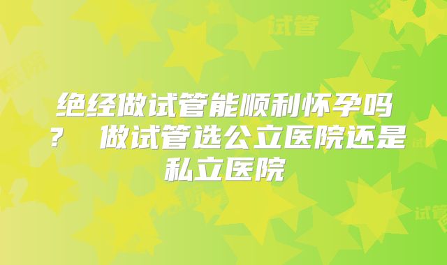 绝经做试管能顺利怀孕吗？ 做试管选公立医院还是私立医院