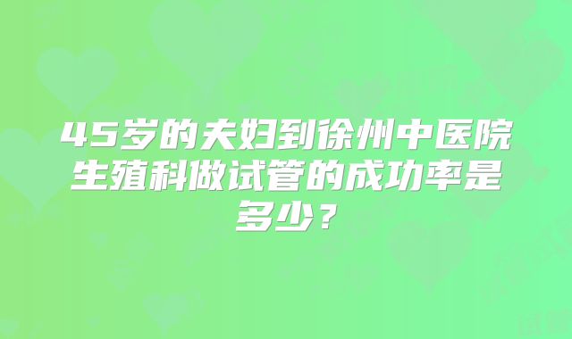 45岁的夫妇到徐州中医院生殖科做试管的成功率是多少？