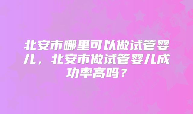 北安市哪里可以做试管婴儿，北安市做试管婴儿成功率高吗？