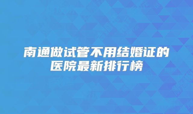 南通做试管不用结婚证的医院最新排行榜