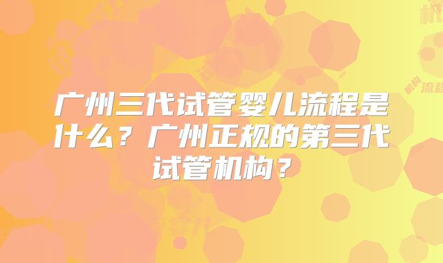 广州三代试管婴儿流程是什么?广州正规的第三代试管机构?