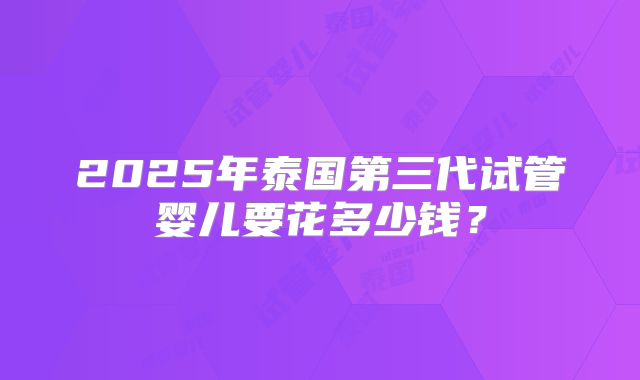2025年泰国第三代试管婴儿要花多少钱？
