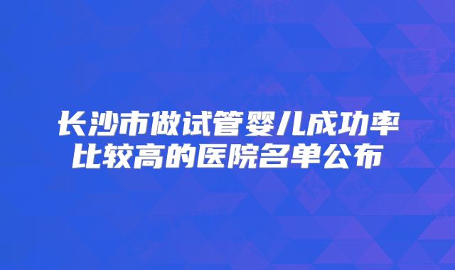 长沙市做试管婴儿成功率比较高的医院名单公布