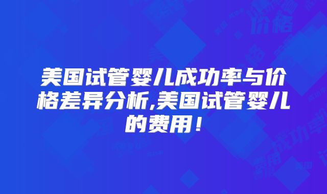 美国试管婴儿成功率与价格差异分析,美国试管婴儿的费用！