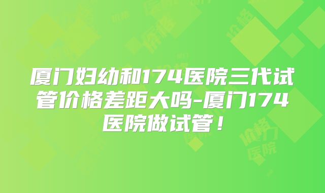 厦门妇幼和174医院三代试管价格差距大吗-厦门174医院做试管！
