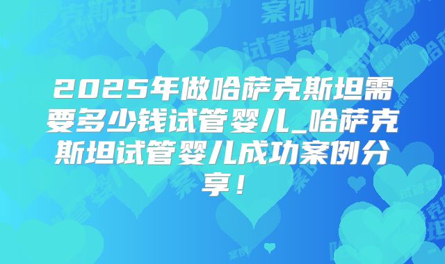 2025年做哈萨克斯坦需要多少钱试管婴儿_哈萨克斯坦试管婴儿成功案例分享!