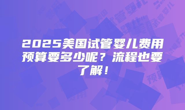2025美国试管婴儿费用预算要多少呢？流程也要了解！