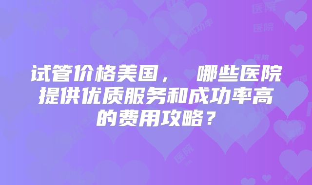 试管价格美国， 哪些医院提供优质服务和成功率高的费用攻略？