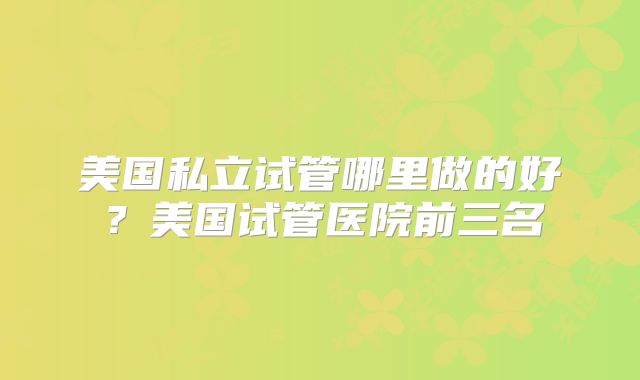 美国私立试管哪里做的好？美国试管医院前三名