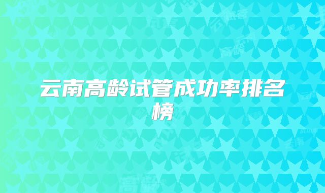 云南高龄试管成功率排名榜