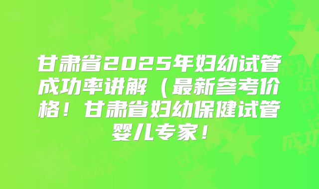 甘肃省2025年妇幼试管成功率讲解（最新参考价格！甘肃省妇幼保健试管婴儿专家！