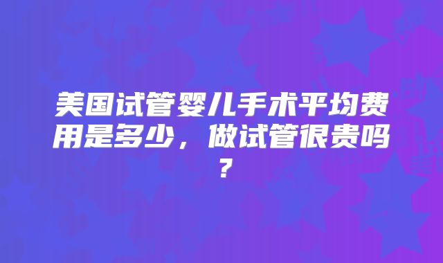美国试管婴儿手术平均费用是多少，做试管很贵吗？