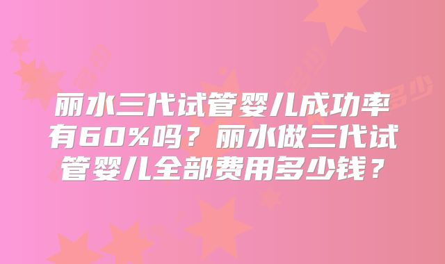 丽水三代试管婴儿成功率有60%吗?丽水做三代试管婴儿全部费用多少钱?