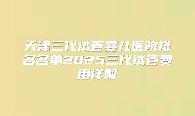 天津三代试管婴儿医院排名名单2025三代试管费用详解