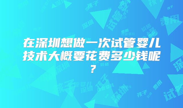 在深圳想做一次试管婴儿技术大概要花费多少钱呢？