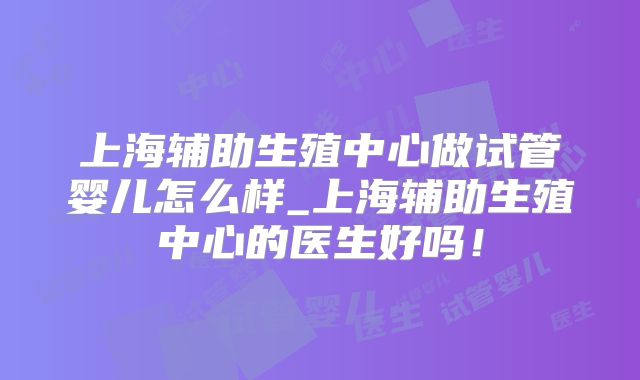 上海辅助生殖中心做试管婴儿怎么样_上海辅助生殖中心的医生好吗！