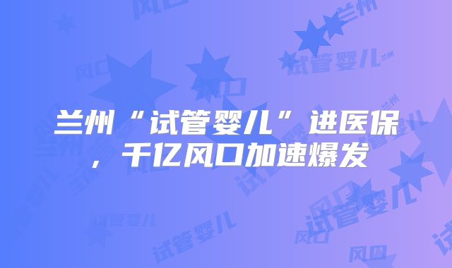 兰州“试管婴儿”进医保，千亿风口加速爆发