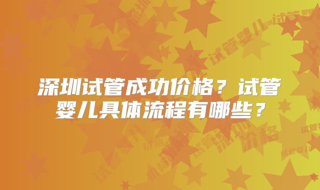 深圳试管成功价格？试管婴儿具体流程有哪些？