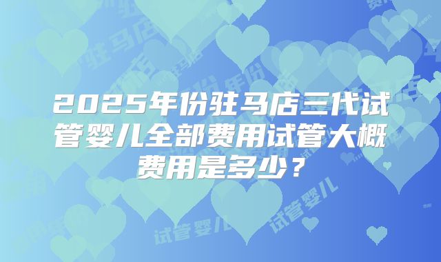 2025年份驻马店三代试管婴儿全部费用试管大概费用是多少？