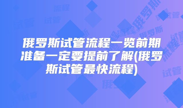 俄罗斯试管流程一览前期准备一定要提前了解(俄罗斯试管最快流程)