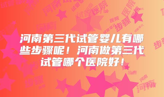 河南第三代试管婴儿有哪些步骤呢！河南做第三代试管哪个医院好！