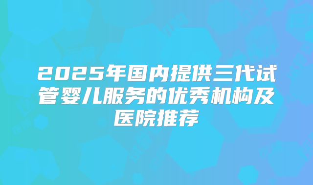 2025年国内提供三代试管婴儿服务的优秀机构及医院推荐