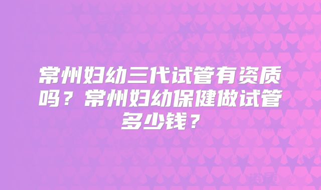 常州妇幼三代试管有资质吗？常州妇幼保健做试管多少钱？