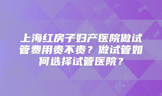 上海红房子妇产医院做试管费用贵不贵？做试管如何选择试管医院？