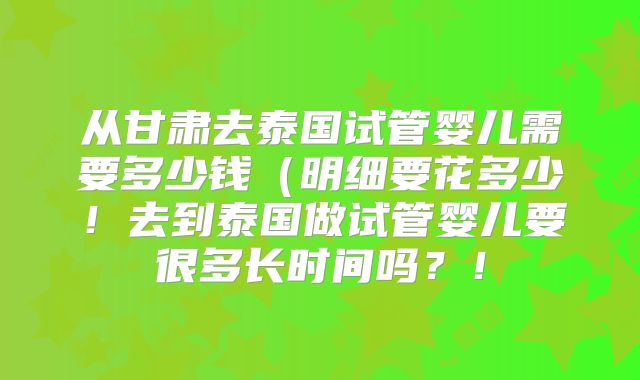 从甘肃去泰国试管婴儿需要多少钱（明细要花多少！去到泰国做试管婴儿要很多长时间吗？！