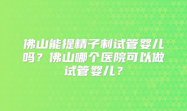 佛山能提精子制试管婴儿吗?佛山哪个医院可以做试管婴儿?