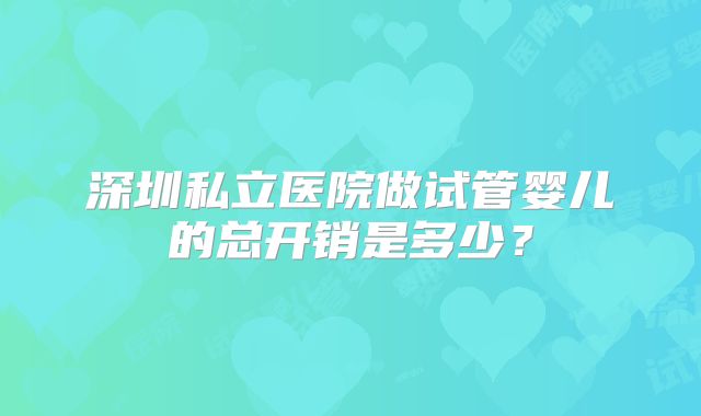 深圳私立医院做试管婴儿的总开销是多少？