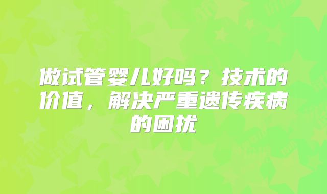 做试管婴儿好吗?技术的价值,解决严重遗传疾病的困扰