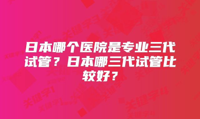 日本哪个医院是专业三代试管？日本哪三代试管比较好？