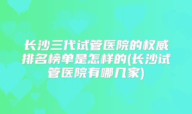 长沙三代试管医院的权威排名榜单是怎样的(长沙试管医院有哪几家)