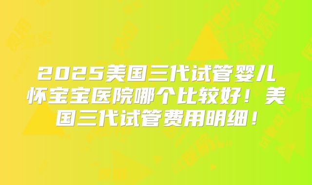2025美国三代试管婴儿怀宝宝医院哪个比较好！美国三代试管费用明细！
