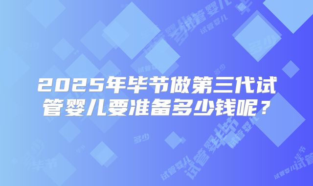 2025年毕节做第三代试管婴儿要准备多少钱呢？