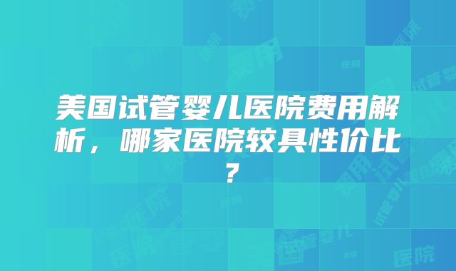 美国试管婴儿医院费用解析，哪家医院较具性价比？