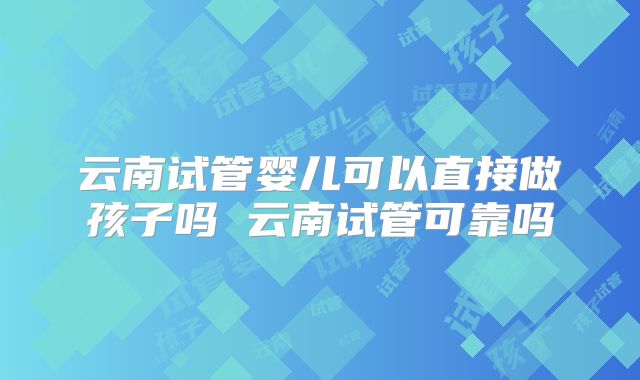 云南试管婴儿可以直接做孩子吗 云南试管可靠吗
