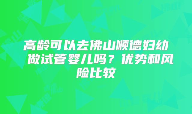 高龄可以去佛山顺德妇幼 做试管婴儿吗？优势和风险比较