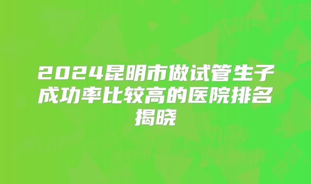 2024昆明市做试管生子成功率比较高的医院排名揭晓