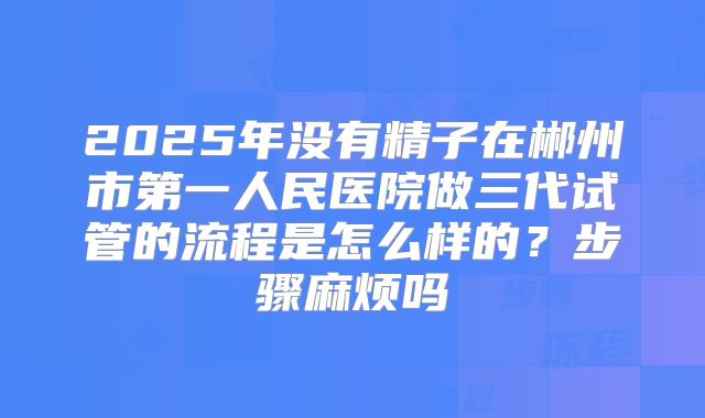 2025年没有精子在郴州市第一人民医院做三代试管的流程是怎么样的？步骤麻烦吗
