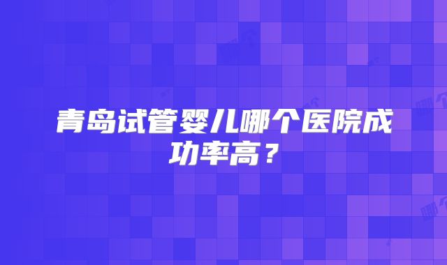 青岛试管婴儿哪个医院成功率高？
