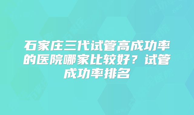 石家庄三代试管高成功率的医院哪家比较好?试管成功率排名