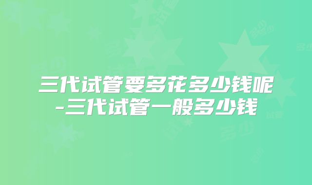 三代试管要多花多少钱呢-三代试管一般多少钱