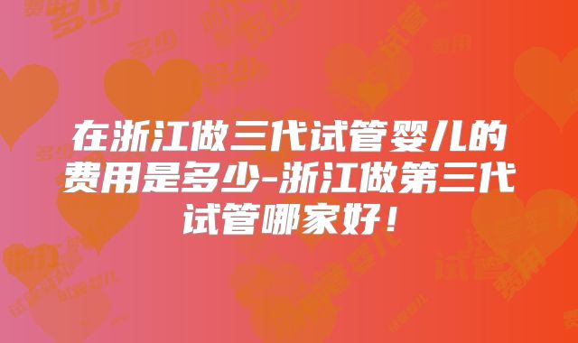 在浙江做三代试管婴儿的费用是多少-浙江做第三代试管哪家好！